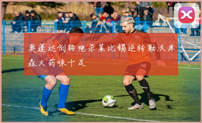 奥蓬达倒钩绝杀莱比锡逆转勒沃库森火药味十足